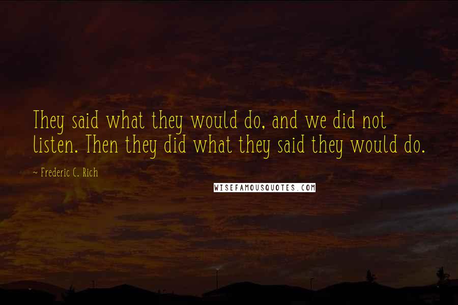 Frederic C. Rich Quotes: They said what they would do, and we did not listen. Then they did what they said they would do.