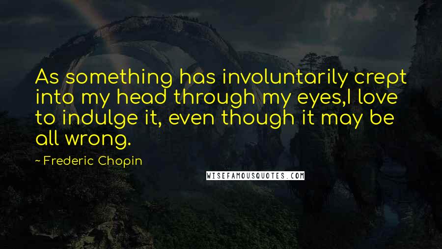 Frederic Chopin Quotes: As something has involuntarily crept into my head through my eyes,I love to indulge it, even though it may be all wrong.