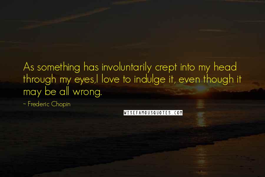 Frederic Chopin Quotes: As something has involuntarily crept into my head through my eyes,I love to indulge it, even though it may be all wrong.