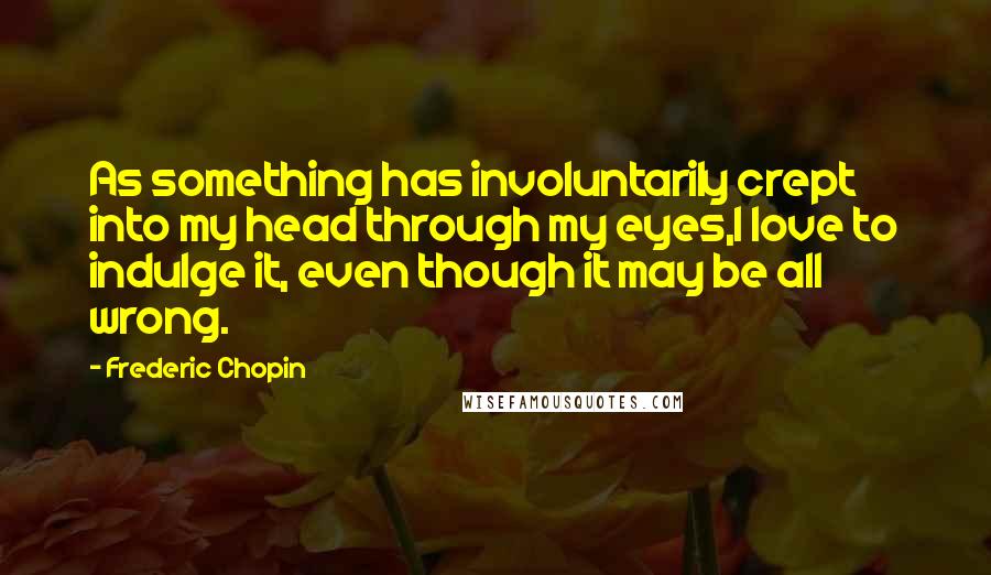 Frederic Chopin Quotes: As something has involuntarily crept into my head through my eyes,I love to indulge it, even though it may be all wrong.