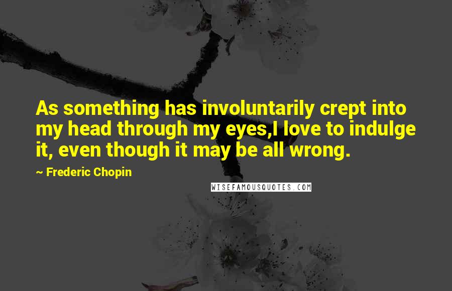 Frederic Chopin Quotes: As something has involuntarily crept into my head through my eyes,I love to indulge it, even though it may be all wrong.