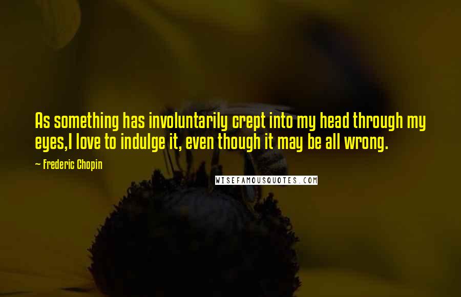 Frederic Chopin Quotes: As something has involuntarily crept into my head through my eyes,I love to indulge it, even though it may be all wrong.