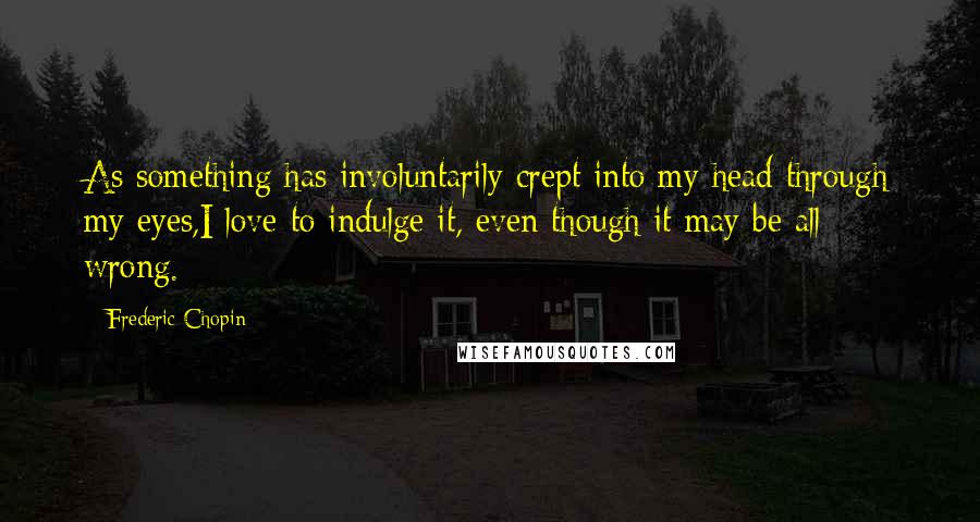 Frederic Chopin Quotes: As something has involuntarily crept into my head through my eyes,I love to indulge it, even though it may be all wrong.