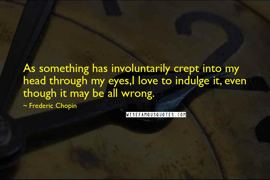 Frederic Chopin Quotes: As something has involuntarily crept into my head through my eyes,I love to indulge it, even though it may be all wrong.