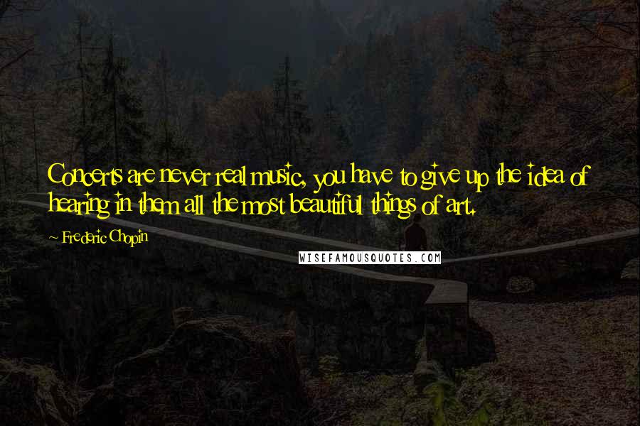 Frederic Chopin Quotes: Concerts are never real music, you have to give up the idea of hearing in them all the most beautiful things of art.