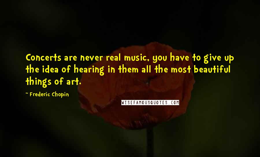 Frederic Chopin Quotes: Concerts are never real music, you have to give up the idea of hearing in them all the most beautiful things of art.