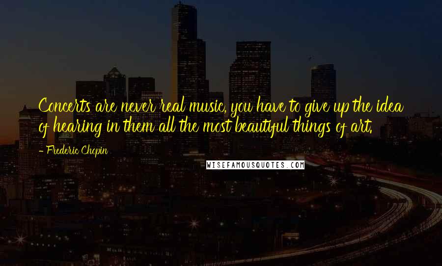 Frederic Chopin Quotes: Concerts are never real music, you have to give up the idea of hearing in them all the most beautiful things of art.