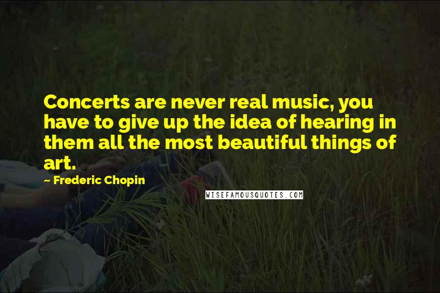 Frederic Chopin Quotes: Concerts are never real music, you have to give up the idea of hearing in them all the most beautiful things of art.