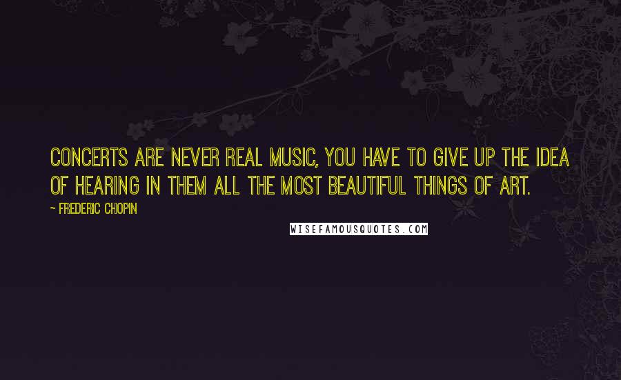 Frederic Chopin Quotes: Concerts are never real music, you have to give up the idea of hearing in them all the most beautiful things of art.