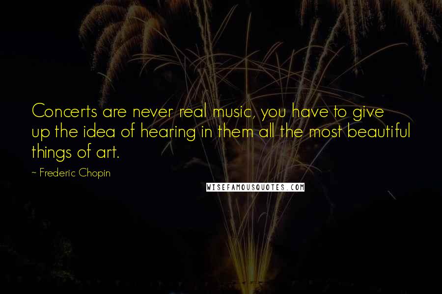 Frederic Chopin Quotes: Concerts are never real music, you have to give up the idea of hearing in them all the most beautiful things of art.