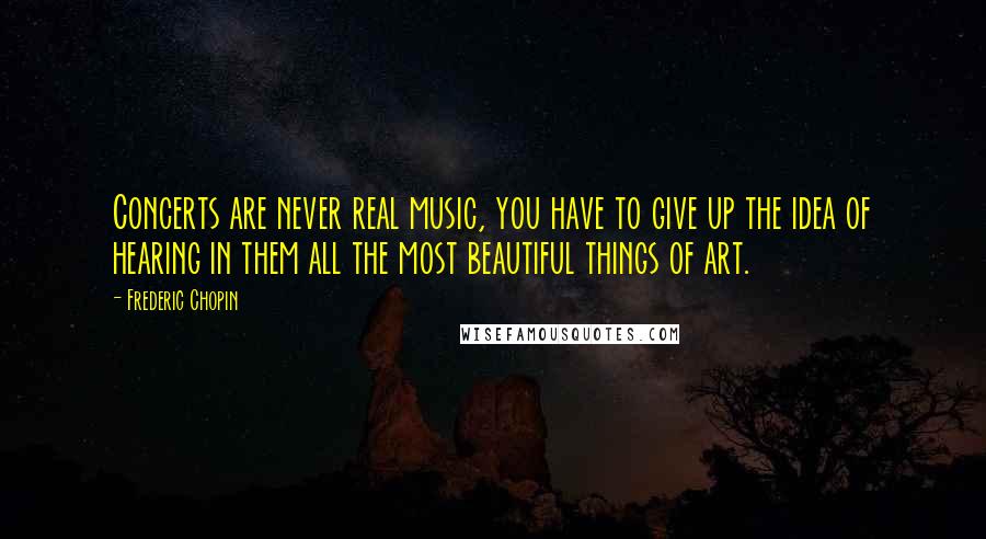 Frederic Chopin Quotes: Concerts are never real music, you have to give up the idea of hearing in them all the most beautiful things of art.