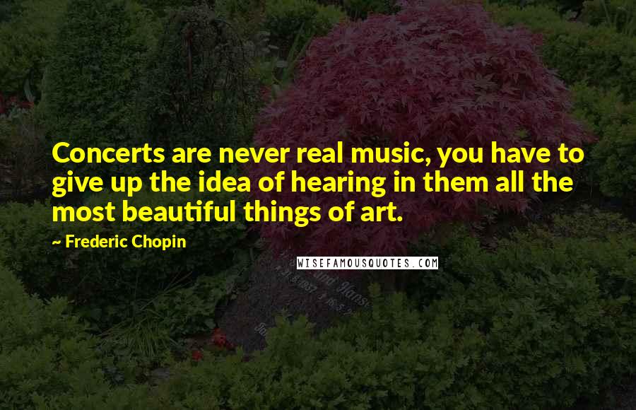 Frederic Chopin Quotes: Concerts are never real music, you have to give up the idea of hearing in them all the most beautiful things of art.