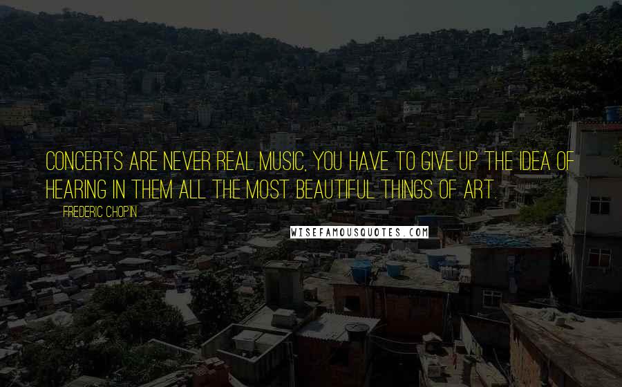 Frederic Chopin Quotes: Concerts are never real music, you have to give up the idea of hearing in them all the most beautiful things of art.