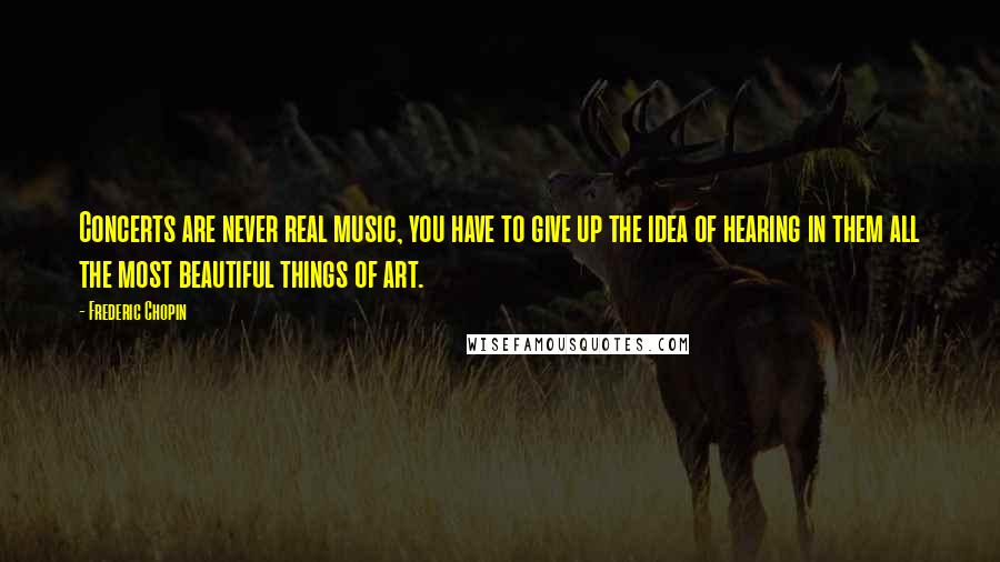 Frederic Chopin Quotes: Concerts are never real music, you have to give up the idea of hearing in them all the most beautiful things of art.