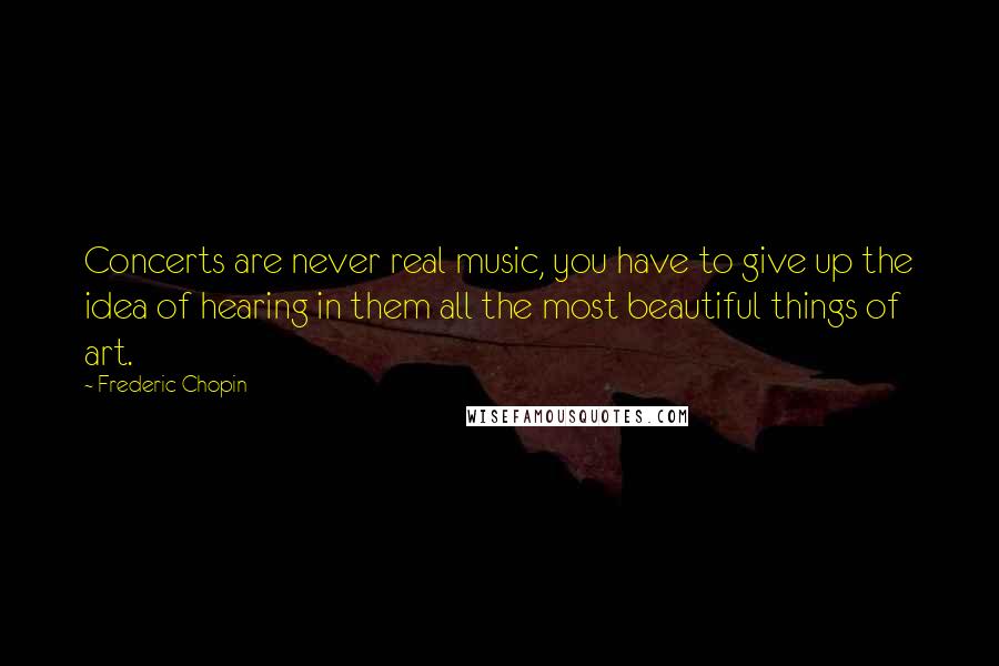 Frederic Chopin Quotes: Concerts are never real music, you have to give up the idea of hearing in them all the most beautiful things of art.