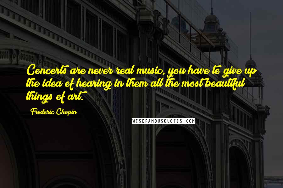 Frederic Chopin Quotes: Concerts are never real music, you have to give up the idea of hearing in them all the most beautiful things of art.