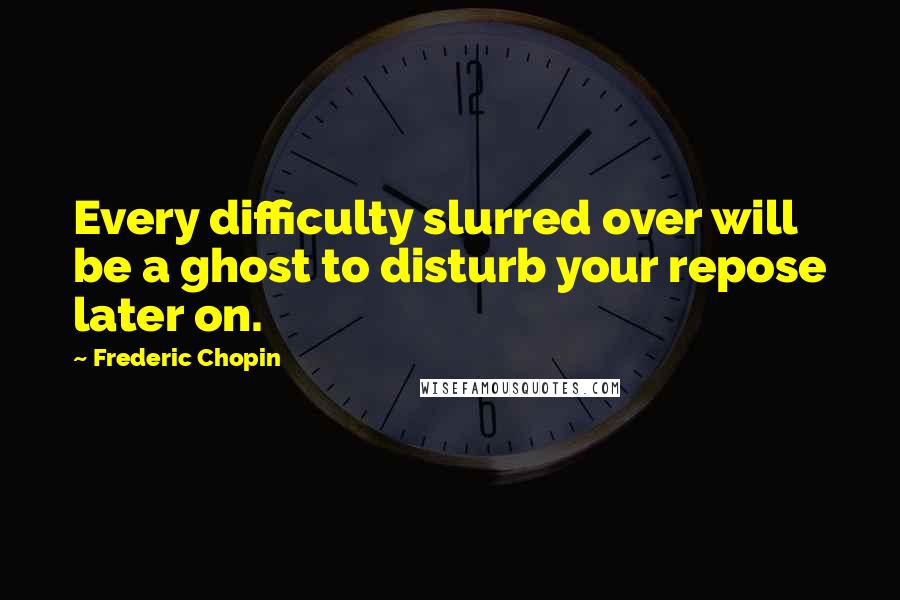 Frederic Chopin Quotes: Every difficulty slurred over will be a ghost to disturb your repose later on.