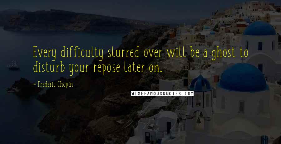 Frederic Chopin Quotes: Every difficulty slurred over will be a ghost to disturb your repose later on.