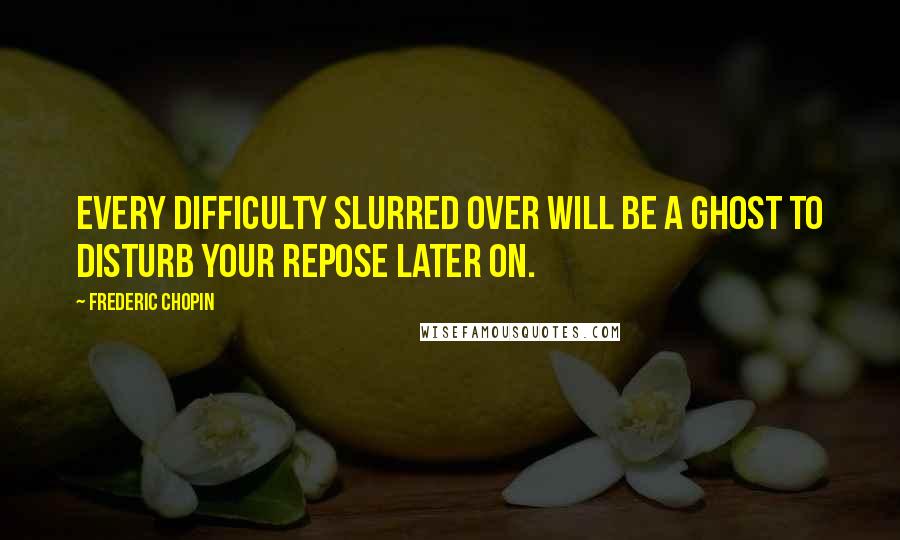 Frederic Chopin Quotes: Every difficulty slurred over will be a ghost to disturb your repose later on.