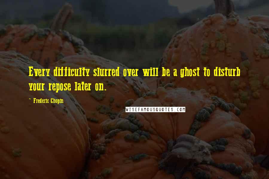 Frederic Chopin Quotes: Every difficulty slurred over will be a ghost to disturb your repose later on.