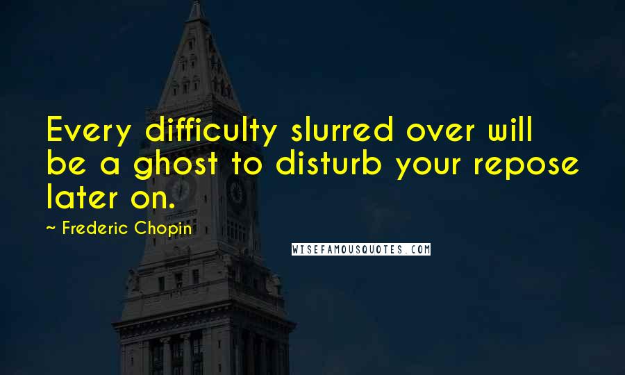 Frederic Chopin Quotes: Every difficulty slurred over will be a ghost to disturb your repose later on.