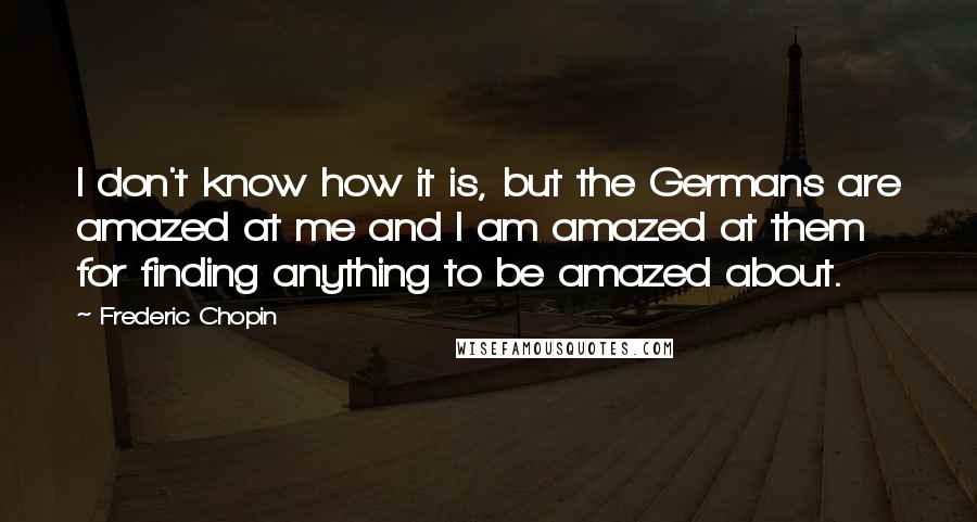 Frederic Chopin Quotes: I don't know how it is, but the Germans are amazed at me and I am amazed at them for finding anything to be amazed about.