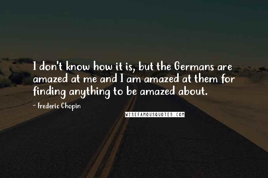 Frederic Chopin Quotes: I don't know how it is, but the Germans are amazed at me and I am amazed at them for finding anything to be amazed about.