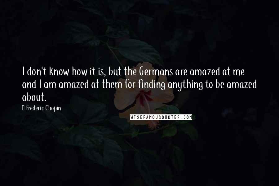 Frederic Chopin Quotes: I don't know how it is, but the Germans are amazed at me and I am amazed at them for finding anything to be amazed about.