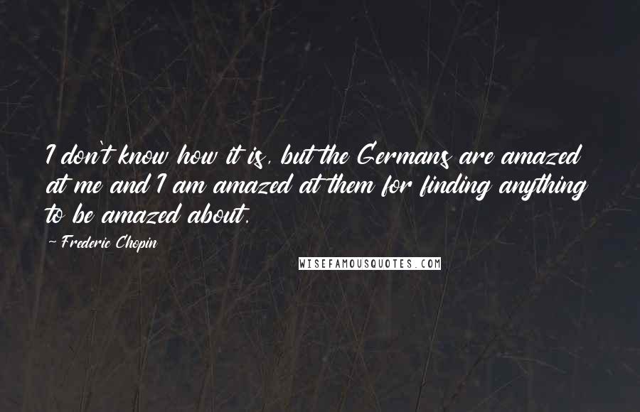 Frederic Chopin Quotes: I don't know how it is, but the Germans are amazed at me and I am amazed at them for finding anything to be amazed about.