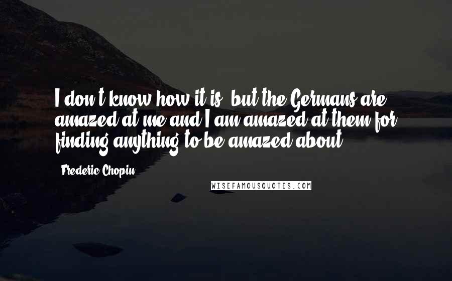 Frederic Chopin Quotes: I don't know how it is, but the Germans are amazed at me and I am amazed at them for finding anything to be amazed about.