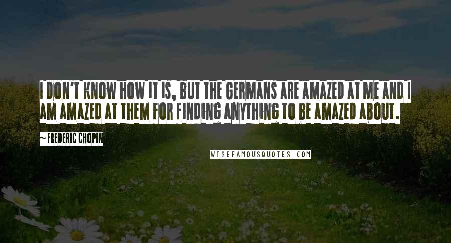 Frederic Chopin Quotes: I don't know how it is, but the Germans are amazed at me and I am amazed at them for finding anything to be amazed about.
