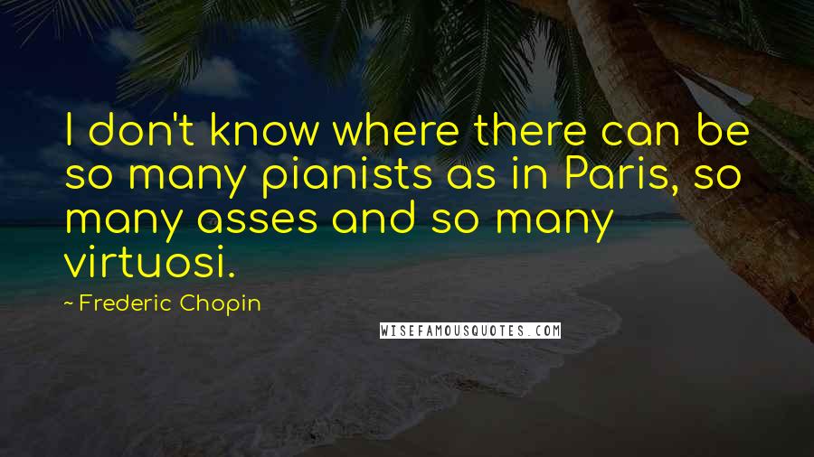 Frederic Chopin Quotes: I don't know where there can be so many pianists as in Paris, so many asses and so many virtuosi.