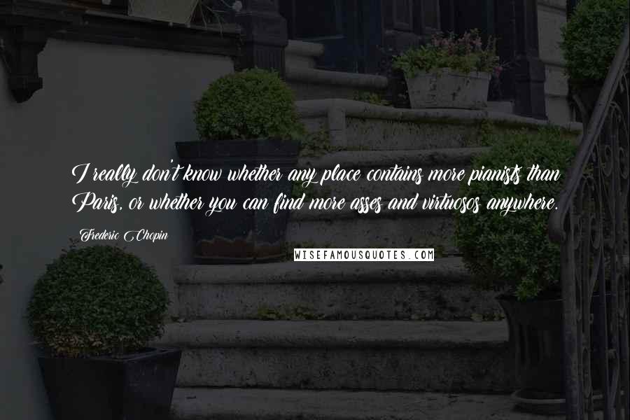 Frederic Chopin Quotes: I really don't know whether any place contains more pianists than Paris, or whether you can find more asses and virtuosos anywhere.