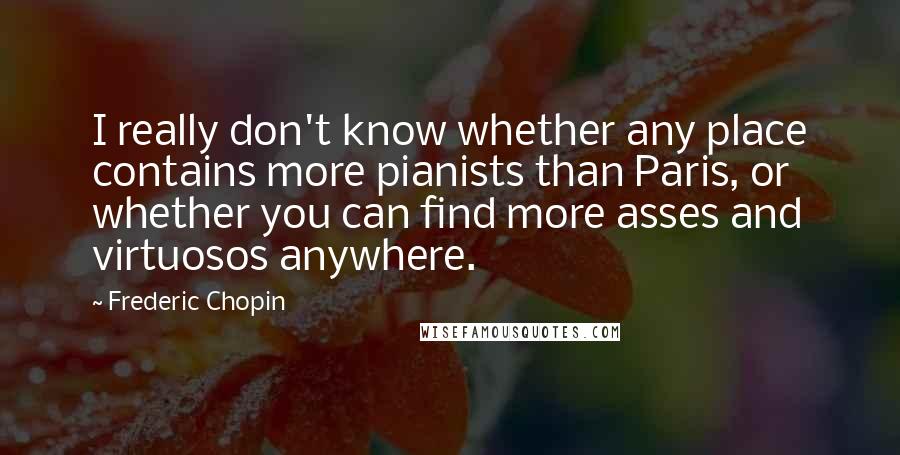 Frederic Chopin Quotes: I really don't know whether any place contains more pianists than Paris, or whether you can find more asses and virtuosos anywhere.