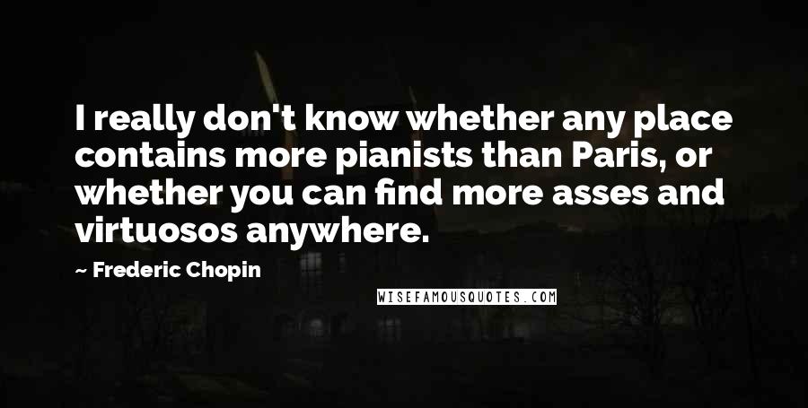 Frederic Chopin Quotes: I really don't know whether any place contains more pianists than Paris, or whether you can find more asses and virtuosos anywhere.
