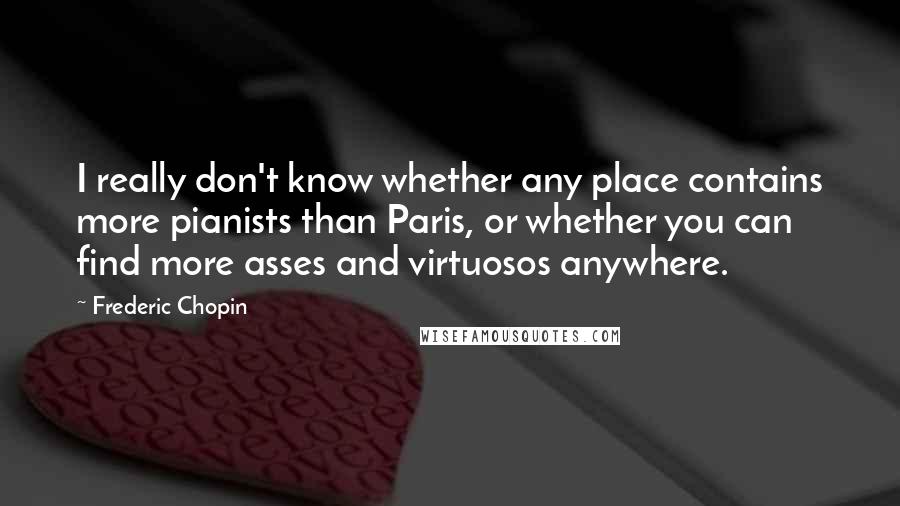 Frederic Chopin Quotes: I really don't know whether any place contains more pianists than Paris, or whether you can find more asses and virtuosos anywhere.