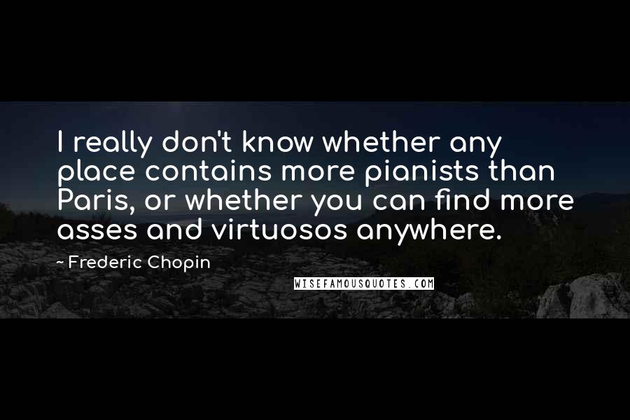 Frederic Chopin Quotes: I really don't know whether any place contains more pianists than Paris, or whether you can find more asses and virtuosos anywhere.