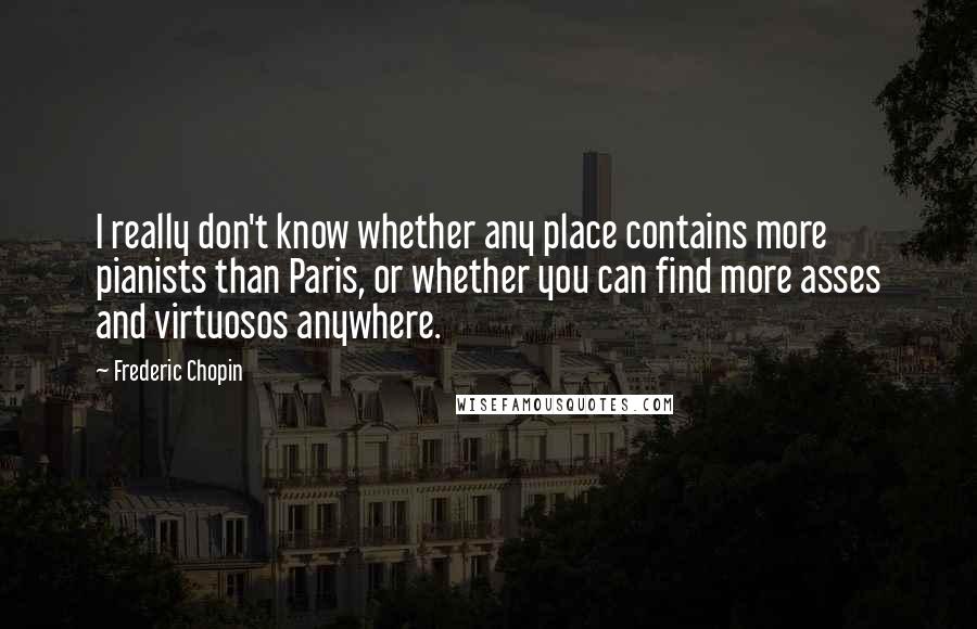 Frederic Chopin Quotes: I really don't know whether any place contains more pianists than Paris, or whether you can find more asses and virtuosos anywhere.