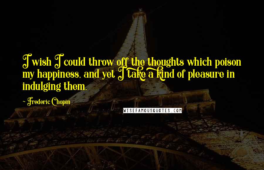 Frederic Chopin Quotes: I wish I could throw off the thoughts which poison my happiness, and yet I take a kind of pleasure in indulging them.