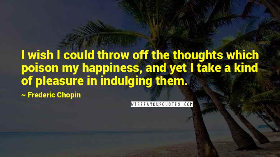 Frederic Chopin Quotes: I wish I could throw off the thoughts which poison my happiness, and yet I take a kind of pleasure in indulging them.