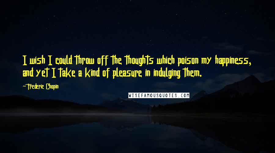 Frederic Chopin Quotes: I wish I could throw off the thoughts which poison my happiness, and yet I take a kind of pleasure in indulging them.