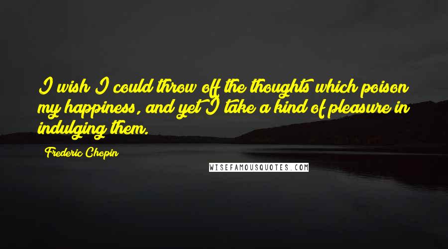 Frederic Chopin Quotes: I wish I could throw off the thoughts which poison my happiness, and yet I take a kind of pleasure in indulging them.