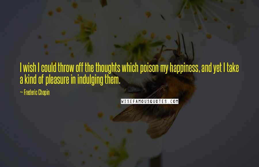 Frederic Chopin Quotes: I wish I could throw off the thoughts which poison my happiness, and yet I take a kind of pleasure in indulging them.