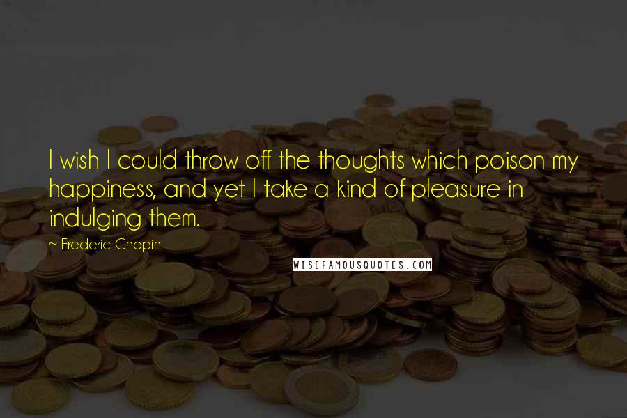 Frederic Chopin Quotes: I wish I could throw off the thoughts which poison my happiness, and yet I take a kind of pleasure in indulging them.