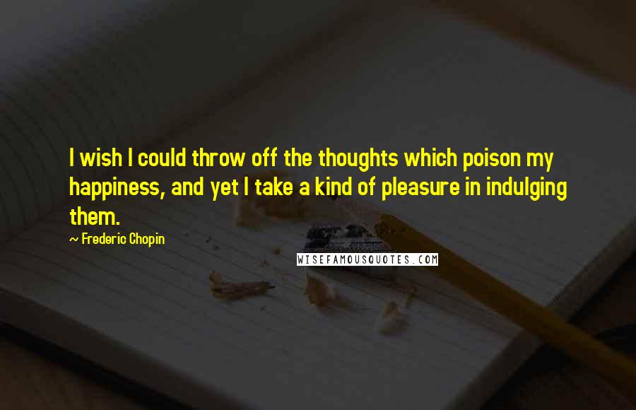 Frederic Chopin Quotes: I wish I could throw off the thoughts which poison my happiness, and yet I take a kind of pleasure in indulging them.