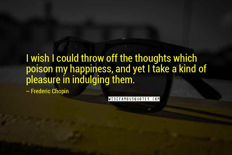 Frederic Chopin Quotes: I wish I could throw off the thoughts which poison my happiness, and yet I take a kind of pleasure in indulging them.