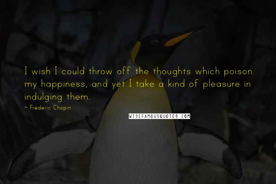 Frederic Chopin Quotes: I wish I could throw off the thoughts which poison my happiness, and yet I take a kind of pleasure in indulging them.