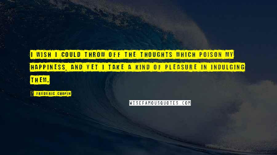 Frederic Chopin Quotes: I wish I could throw off the thoughts which poison my happiness, and yet I take a kind of pleasure in indulging them.