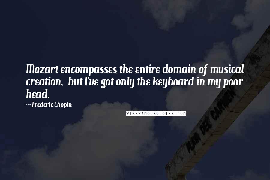 Frederic Chopin Quotes: Mozart encompasses the entire domain of musical creation,  but I've got only the keyboard in my poor head.