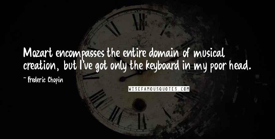 Frederic Chopin Quotes: Mozart encompasses the entire domain of musical creation,  but I've got only the keyboard in my poor head.